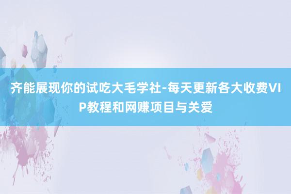 齐能展现你的试吃大毛学社-每天更新各大收费VIP教程和网赚项目与关爱