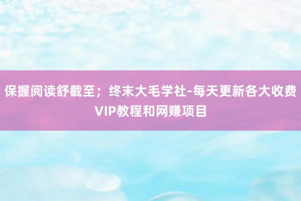 保握阅读舒截至;终末大毛学社-每天更新各大收费VIP教程和网赚项目