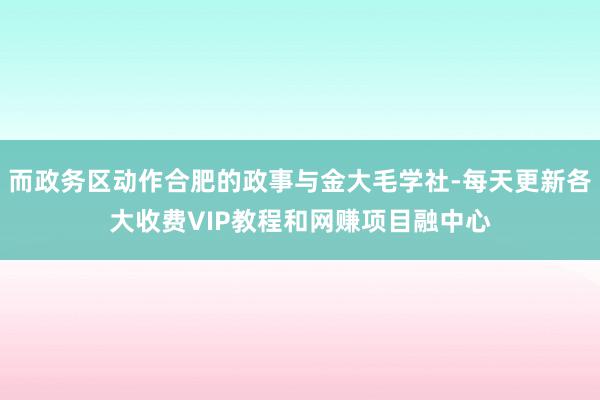而政务区动作合肥的政事与金大毛学社-每天更新各大收费VIP教程和网赚项目融中心
