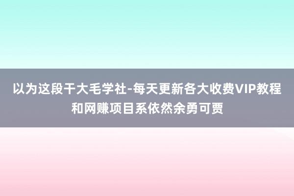 以为这段干大毛学社-每天更新各大收费VIP教程和网赚项目系依然余勇可贾