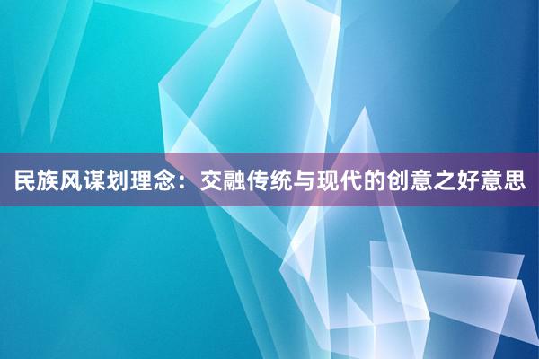 民族风谋划理念：交融传统与现代的创意之好意思