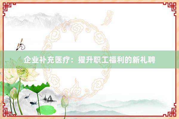 企业补充医疗：擢升职工福利的新礼聘